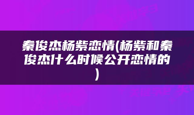 秦俊杰杨紫恋情(杨紫和秦俊杰什么时候公开恋情的)