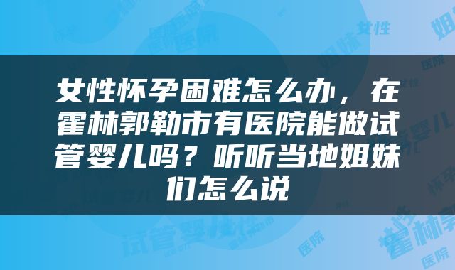 女性怀孕困难怎么办，在霍林郭勒市有医院能做试管婴儿吗？听听当地姐妹们怎么说