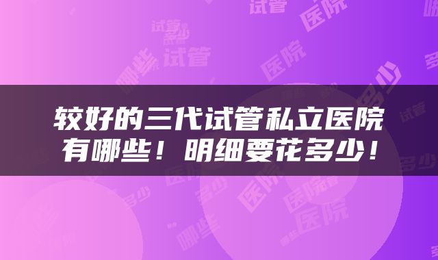 较好的三代试管私立医院有哪些！明细要花多少！
