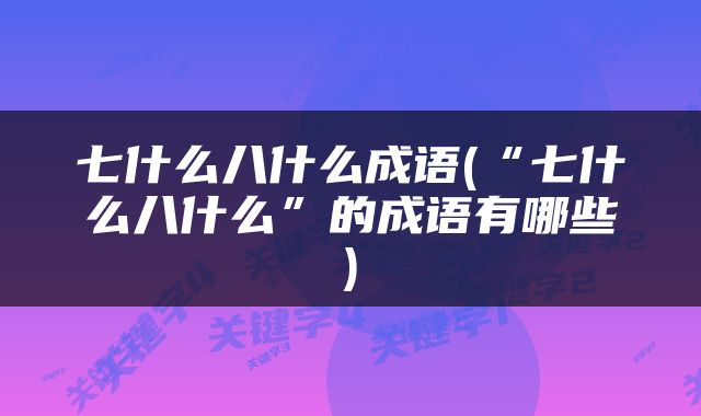 七什么八什么成语(“七什么八什么”的成语有哪些)