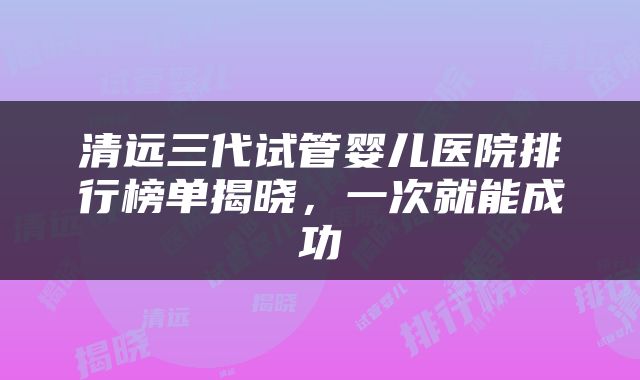 清远三代试管婴儿医院排行榜单揭晓，一次就能成功