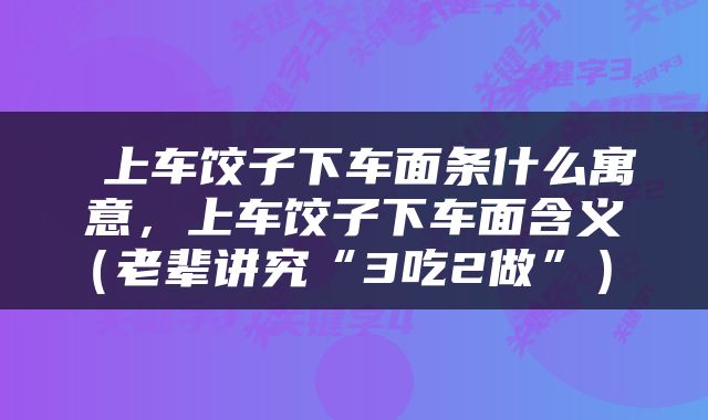  上车饺子下车面条什么寓意，上车饺子下车面含义（老辈讲究“3吃2做”） 