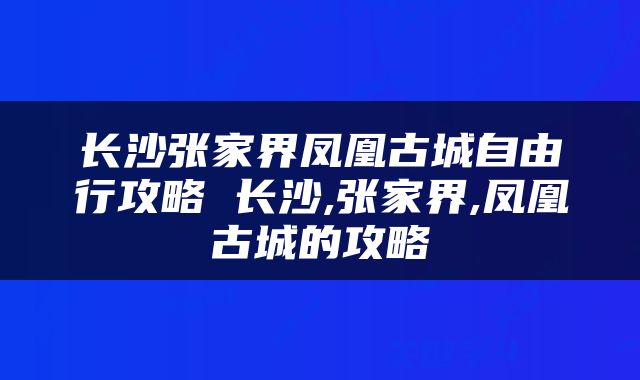 长沙张家界凤凰古城自由行攻略 长沙,张家界,凤凰古城的攻略