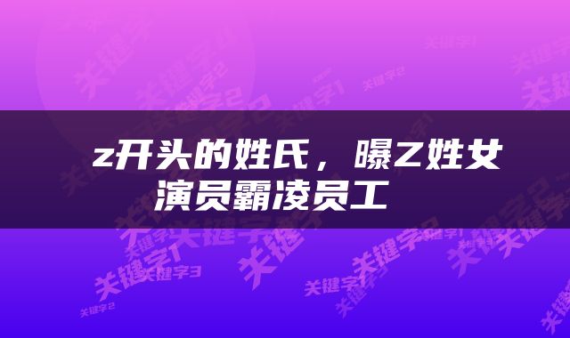  z开头的姓氏，曝Z姓女演员霸凌员工 