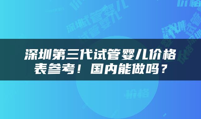 深圳第三代试管婴儿价格表参考！国内能做吗？