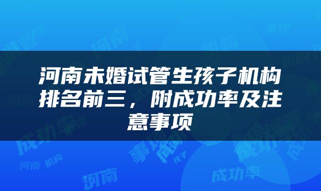 河南未婚试管生孩子机构排名前三，附成功率及注意事项