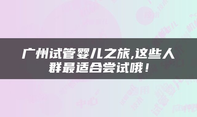 广州试管婴儿之旅,这些人群最适合尝试哦！