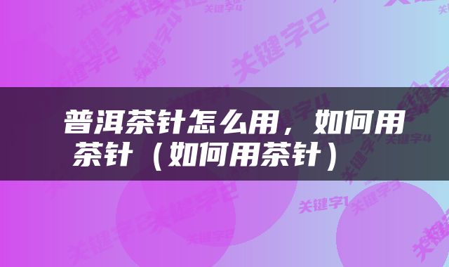  普洱茶针怎么用，如何用茶针（如何用茶针） 