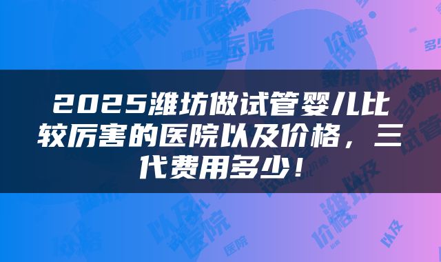 2025潍坊做试管婴儿比较厉害的医院以及价格，三代费用多少！