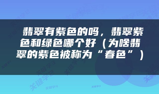 翡翠有紫色的吗，翡翠紫色和绿色哪个好（为啥翡翠的紫色被称为“春色”） 