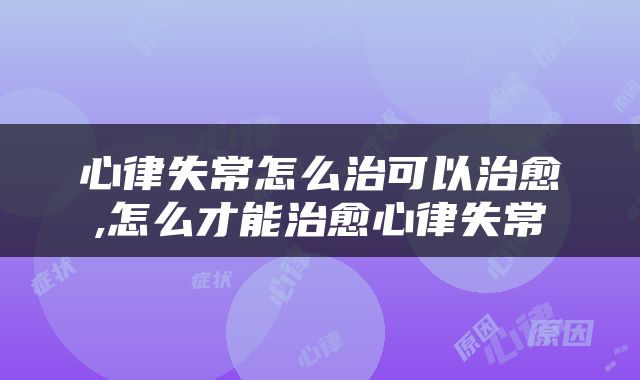心律失常怎么治可以治愈,怎么才能治愈心律失常