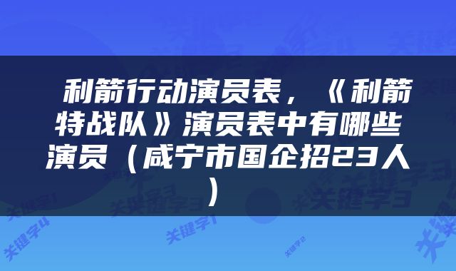  利箭行动演员表，《利箭特战队》演员表中有哪些演员（咸宁市国企招23人） 