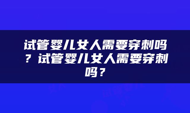 试管婴儿女人需要穿刺吗？试管婴儿女人需要穿刺吗？