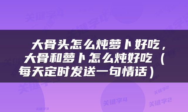  大骨头怎么炖萝卜好吃，大骨和萝卜怎么炖好吃（每天定时发送一句情话） 