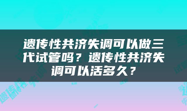 遗传性共济失调可以做三代试管吗？遗传性共济失调可以活多久？