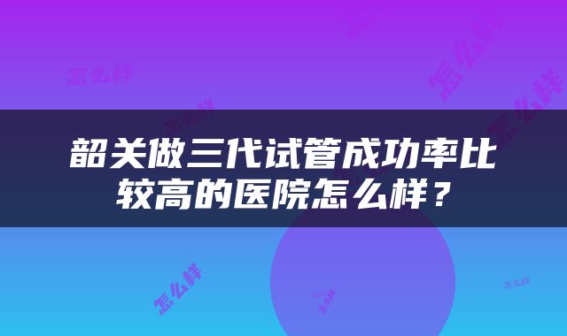 韶关做三代试管成功率比较高的医院怎么样？