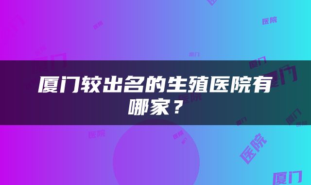 厦门较出名的生殖医院有哪家？