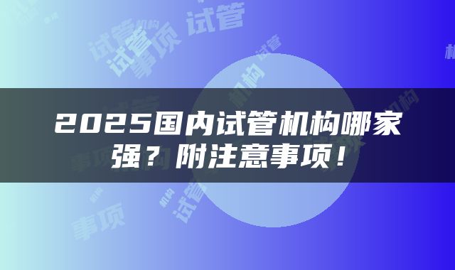 2025国内试管机构哪家强？附注意事项！