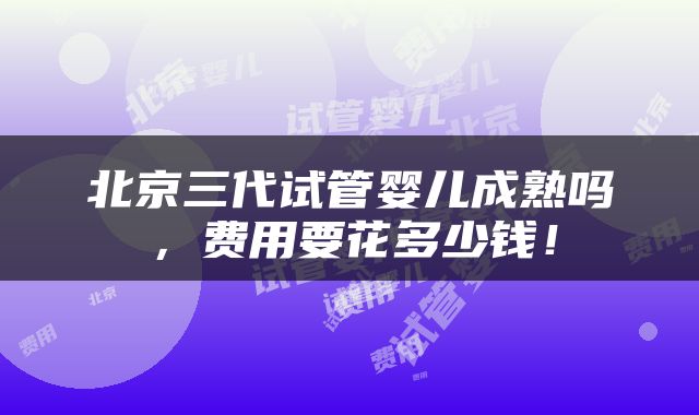 北京三代试管婴儿成熟吗，费用要花多少钱！