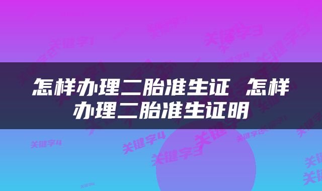 怎样办理二胎准生证 怎样办理二胎准生证明