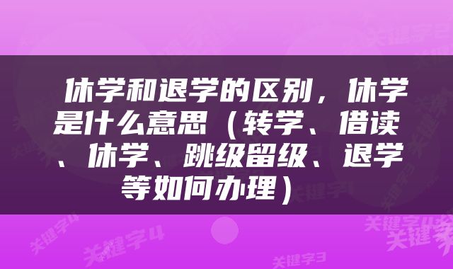  休学和退学的区别，休学是什么意思（转学、借读、休学、跳级留级、退学等如何办理） 