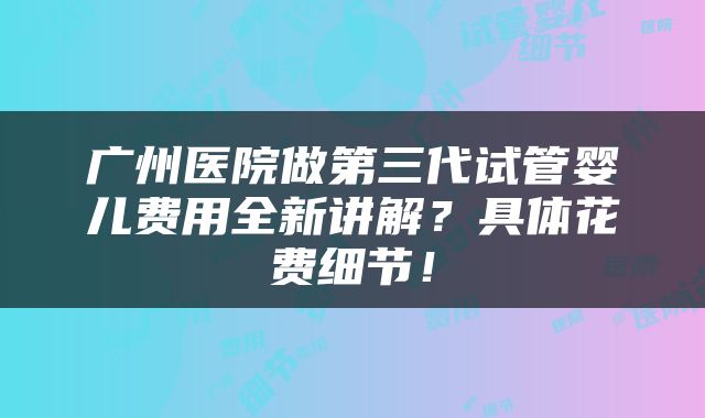 广州医院做第三代试管婴儿费用全新讲解？具体花费细节！