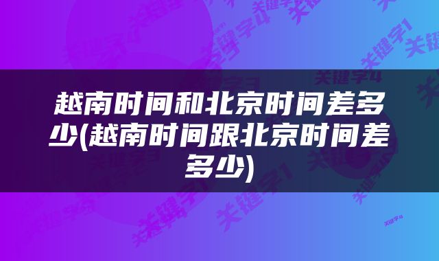越南时间和北京时间差多少(越南时间跟北京时间差多少)