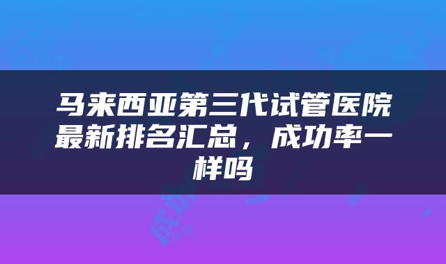 马来西亚第三代试管医院最新排名汇总，成功率一样吗