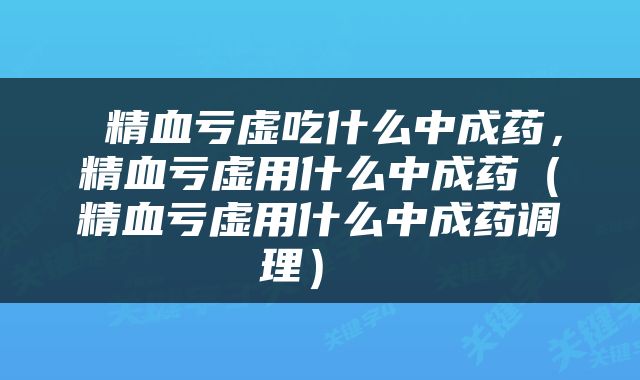  精血亏虚吃什么中成药，精血亏虚用什么中成药（精血亏虚用什么中成药调理） 