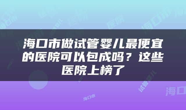 海口市做试管婴儿最便宜的医院可以包成吗？这些医院上榜了