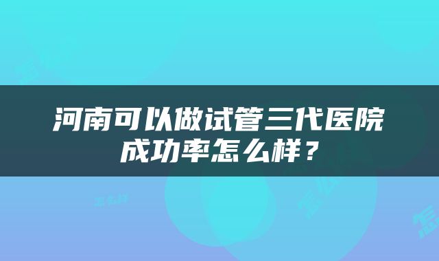 河南可以做试管三代医院成功率怎么样？