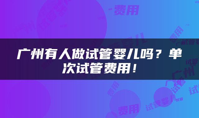 广州有人做试管婴儿吗？单次试管费用！