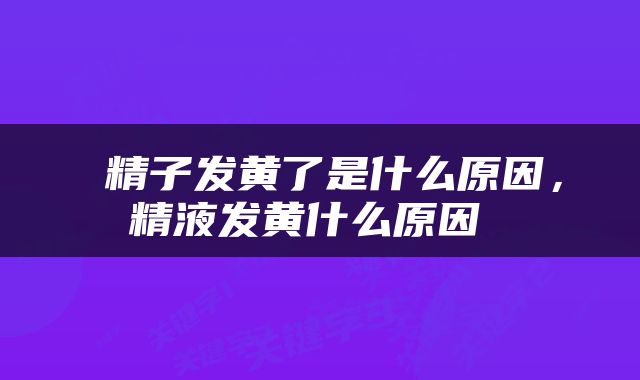  精子发黄了是什么原因，精液发黄什么原因 