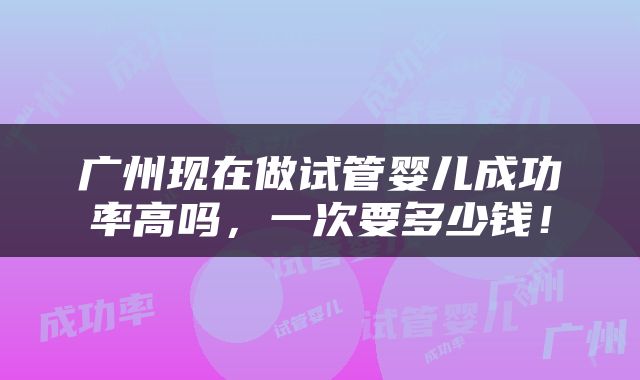 广州现在做试管婴儿成功率高吗，一次要多少钱！