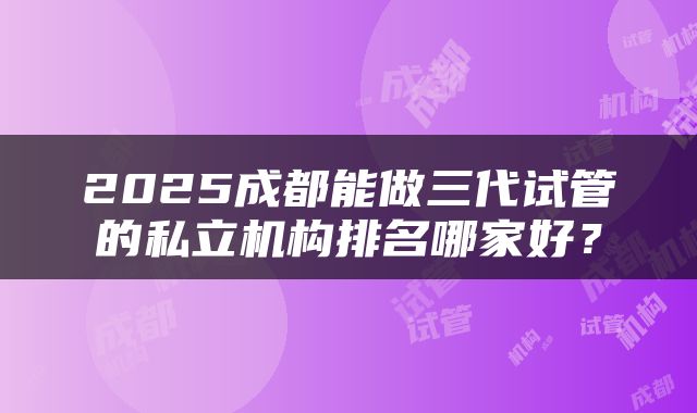 2025成都能做三代试管的私立机构排名哪家好？