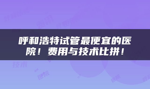 呼和浩特试管最便宜的医院！费用与技术比拼！