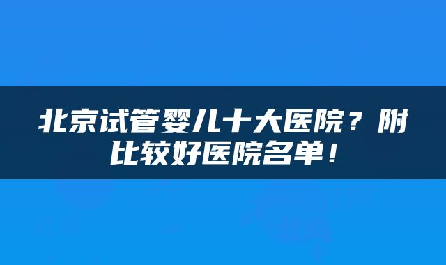 北京试管婴儿十大医院？附比较好医院名单！