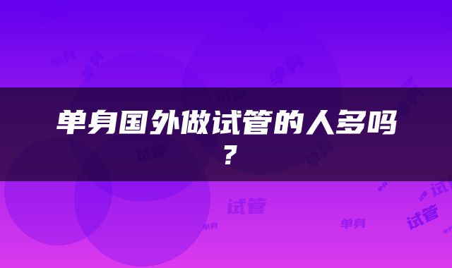 单身国外做试管的人多吗？