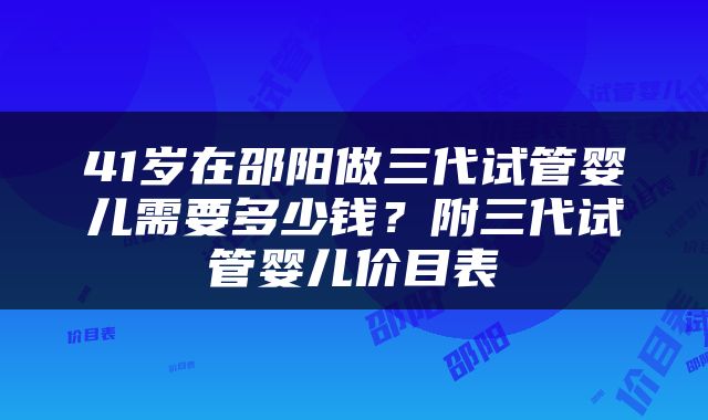 41岁在邵阳做三代试管婴儿需要多少钱？附三代试管婴儿价目表