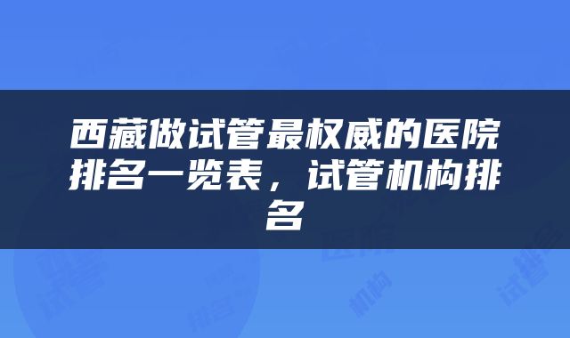 西藏做试管最权威的医院排名一览表，试管机构排名