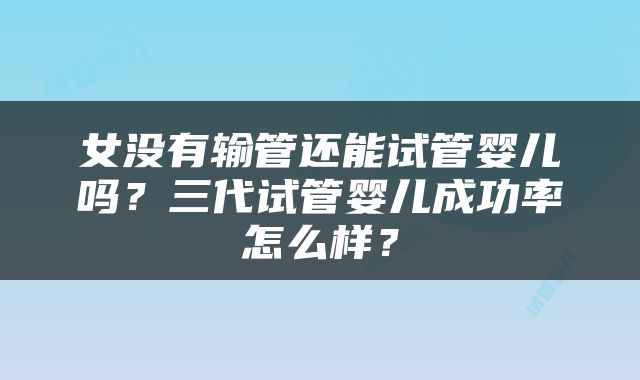 女没有输管还能试管婴儿吗？三代试管婴儿成功率怎么样？