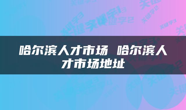 哈尔滨人才市场 哈尔滨人才市场地址