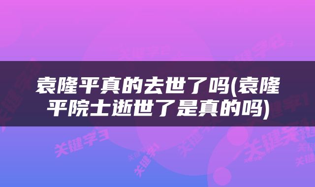 袁隆平真的去世了吗(袁隆平院士逝世了是真的吗)