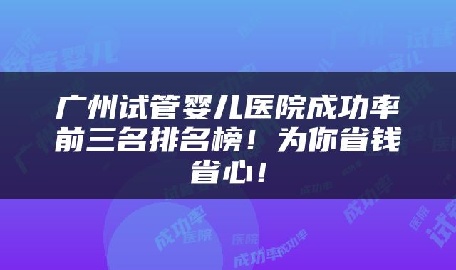 广州试管婴儿医院成功率前三名排名榜！为你省钱省心！