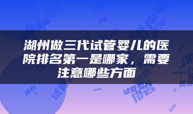 湖州做三代试管婴儿的医院排名第一是哪家,需要注意哪些方面
