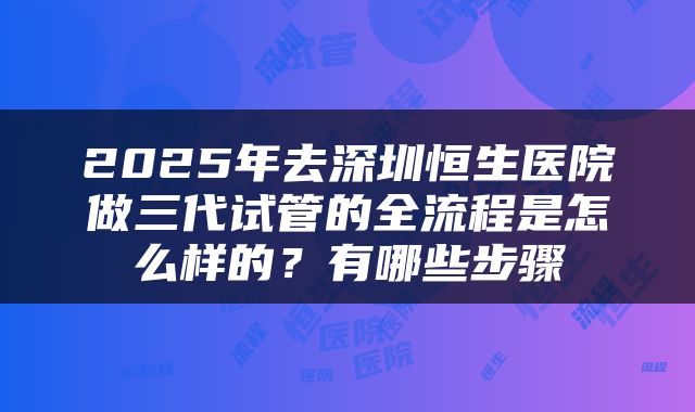 2025年去深圳恒生医院做三代试管的全流程是怎么样的？有哪些步骤