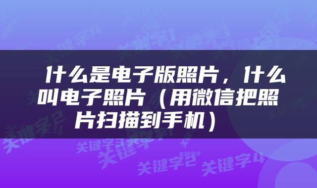  什么是电子版照片，什么叫电子照片（用微信把照片扫描到手机） 