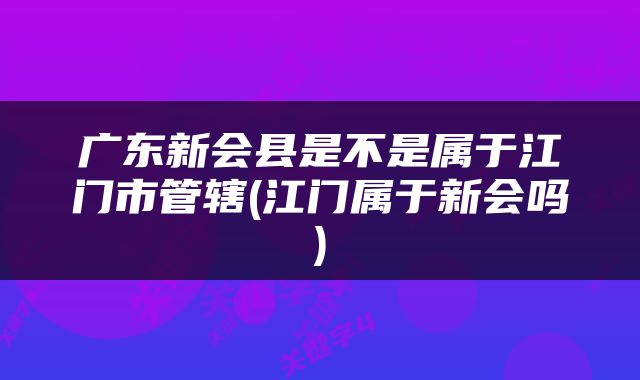 广东新会县是不是属于江门市管辖(江门属于新会吗)