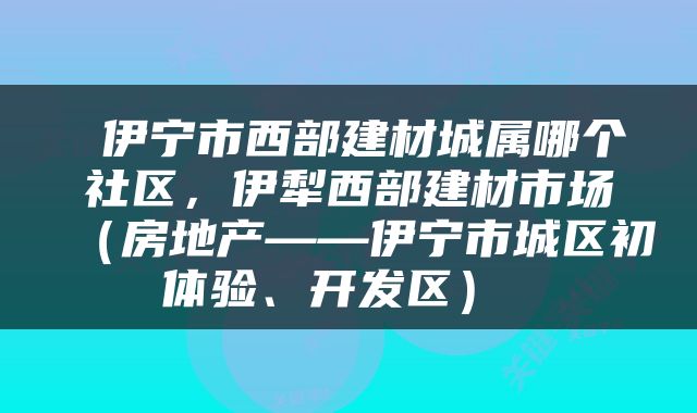  伊宁市西部建材城属哪个社区，伊犁西部建材市场（房地产——伊宁市城区初体验、开发区） 