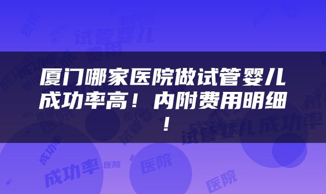 厦门哪家医院做试管婴儿成功率高！内附费用明细！